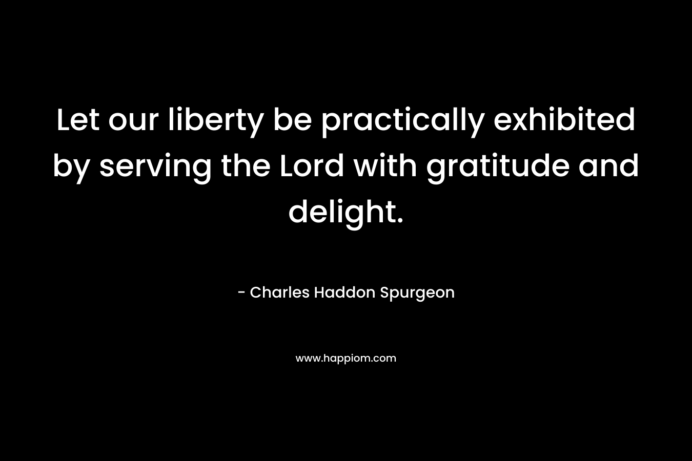 Let our liberty be practically exhibited by serving the Lord with gratitude and delight. – Charles Haddon Spurgeon