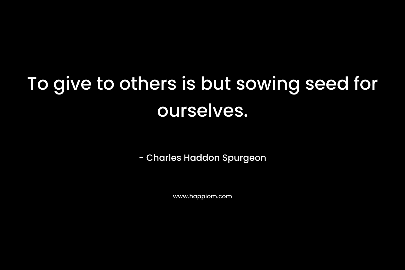 To give to others is but sowing seed for ourselves. – Charles Haddon Spurgeon