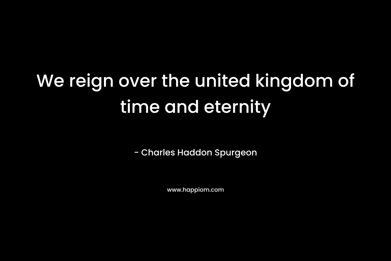 We reign over the united kingdom of time and eternity – Charles Haddon Spurgeon