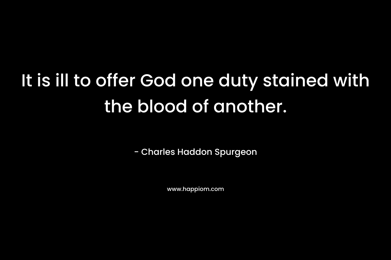 It is ill to offer God one duty stained with the blood of another. – Charles Haddon Spurgeon