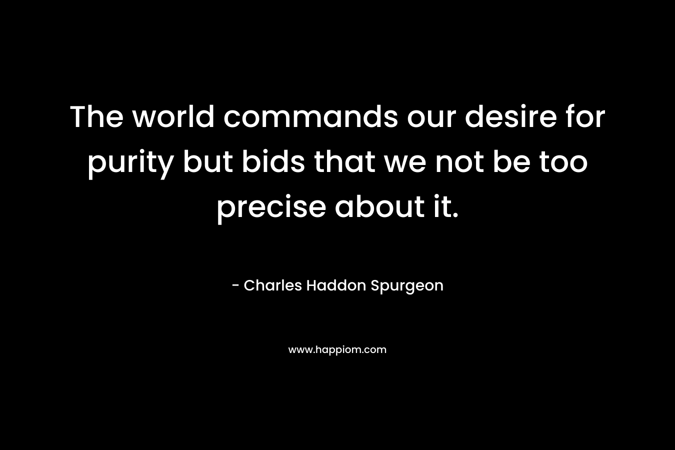 The world commands our desire for purity but bids that we not be too precise about it. – Charles Haddon Spurgeon