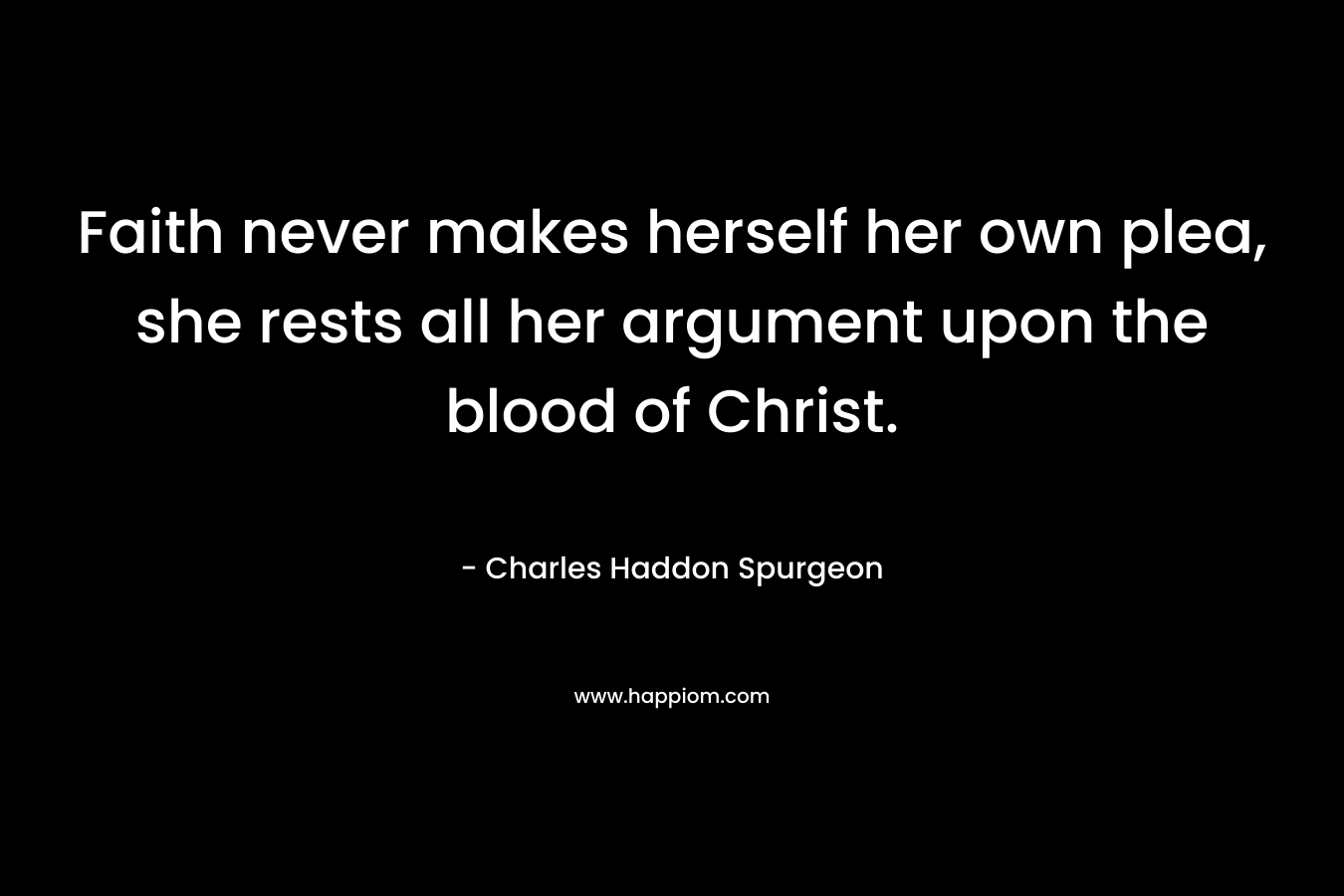 Faith never makes herself her own plea, she rests all her argument upon the blood of Christ. – Charles Haddon Spurgeon
