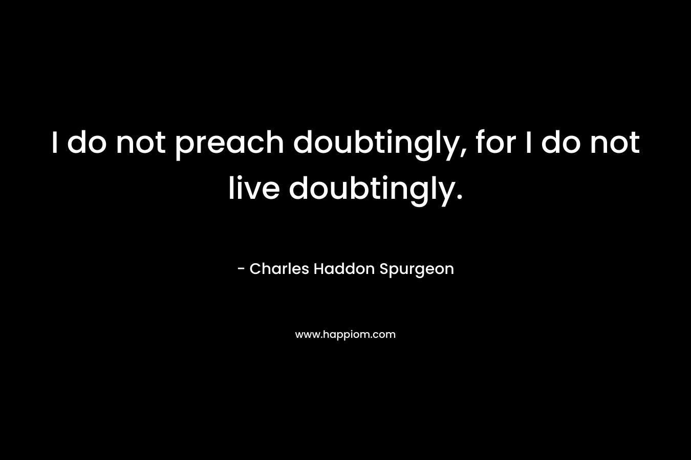 I do not preach doubtingly, for I do not live doubtingly. – Charles Haddon Spurgeon