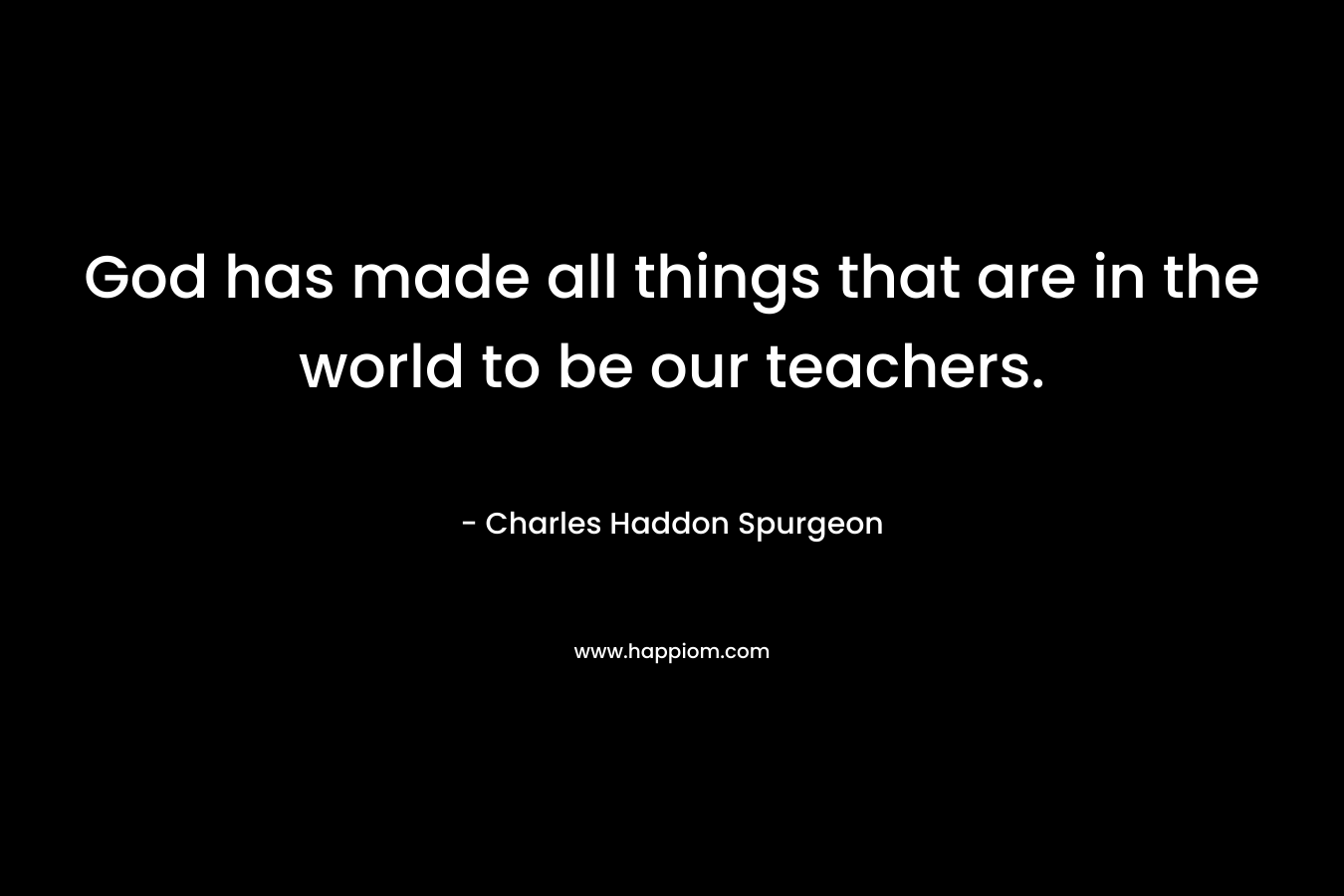 God has made all things that are in the world to be our teachers. – Charles Haddon Spurgeon