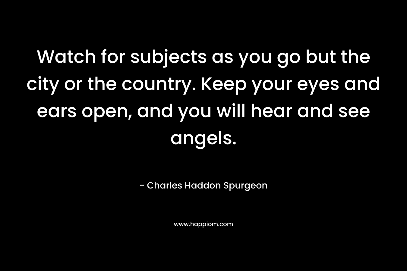 Watch for subjects as you go but the city or the country. Keep your eyes and ears open, and you will hear and see angels. – Charles Haddon Spurgeon