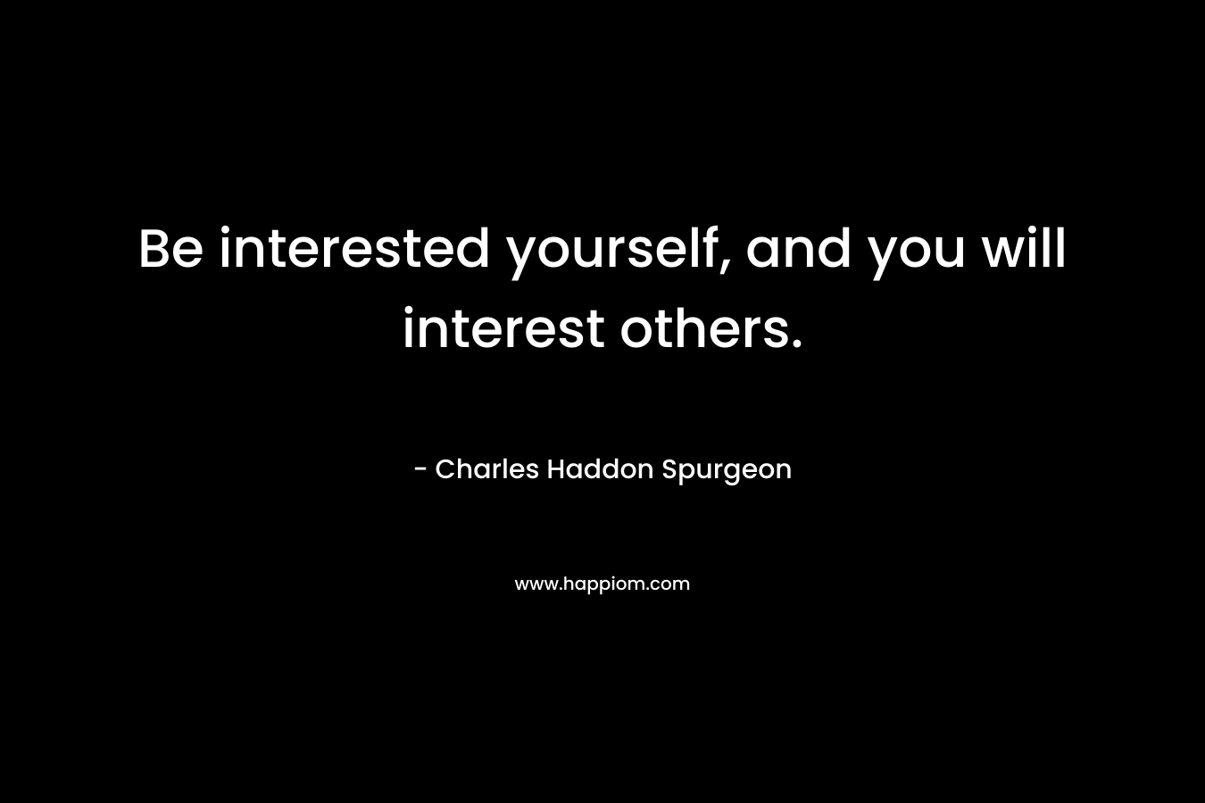 Be interested yourself, and you will interest others. – Charles Haddon Spurgeon
