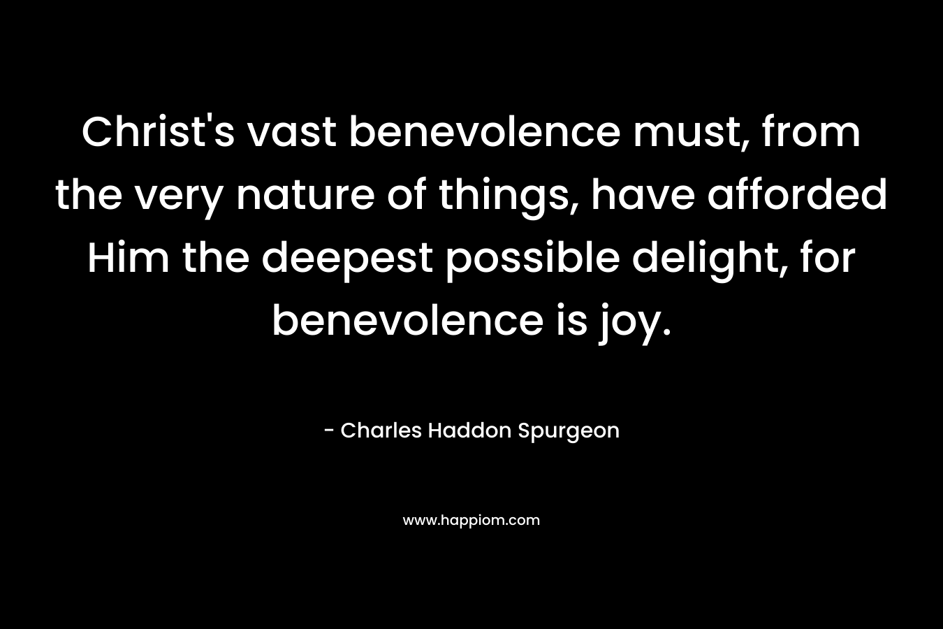 Christ’s vast benevolence must, from the very nature of things, have afforded Him the deepest possible delight, for benevolence is joy. – Charles Haddon Spurgeon