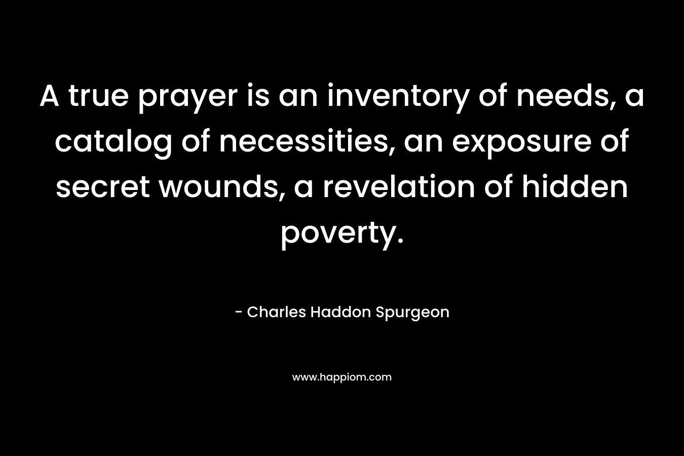 A true prayer is an inventory of needs, a catalog of necessities, an exposure of secret wounds, a revelation of hidden poverty. – Charles Haddon Spurgeon