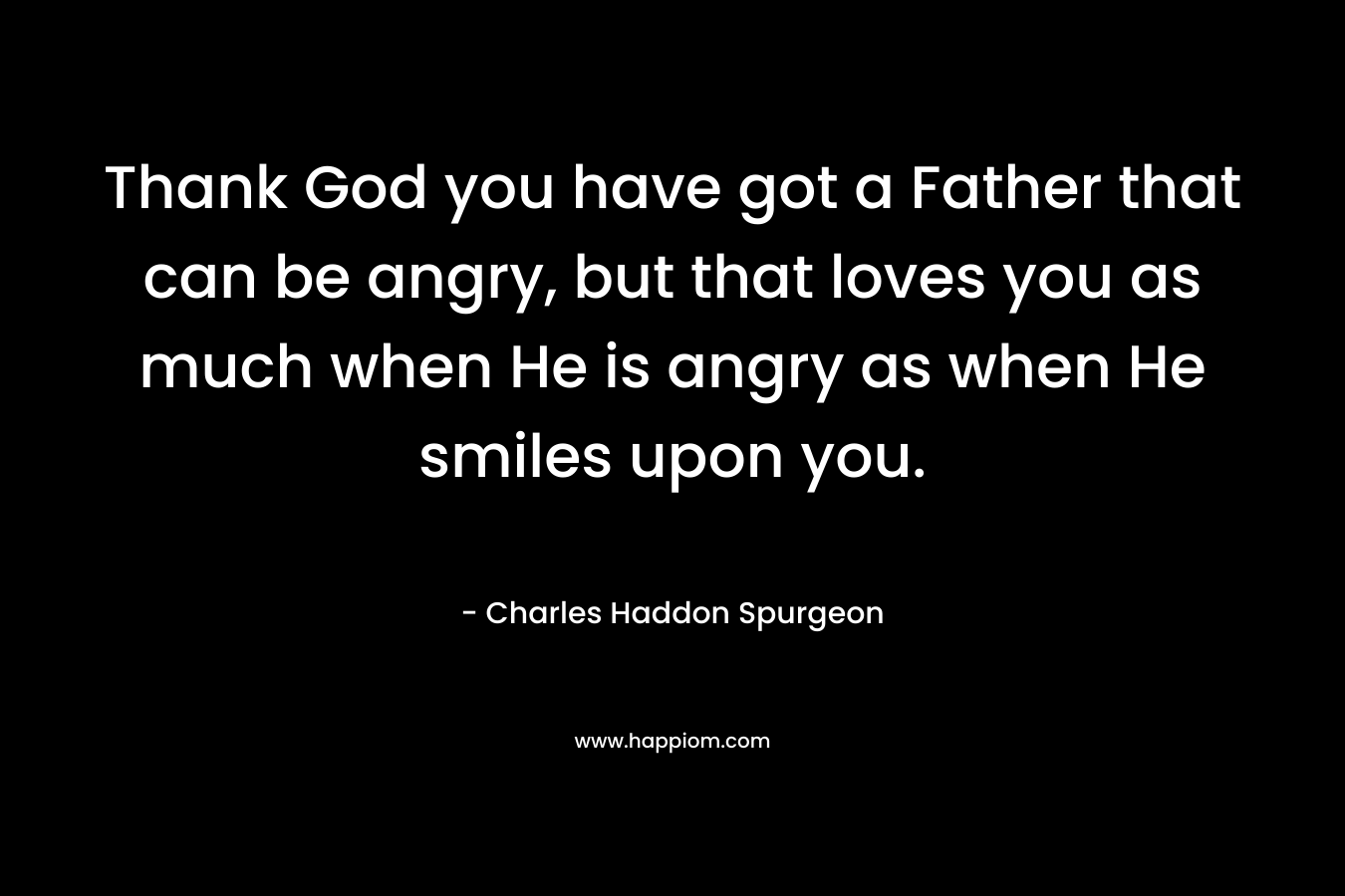 Thank God you have got a Father that can be angry, but that loves you as much when He is angry as when He smiles upon you.