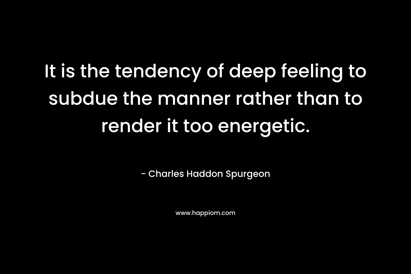 It is the tendency of deep feeling to subdue the manner rather than to render it too energetic. – Charles Haddon Spurgeon