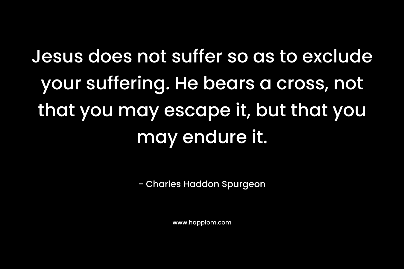 Jesus does not suffer so as to exclude your suffering. He bears a cross, not that you may escape it, but that you may endure it. – Charles Haddon Spurgeon