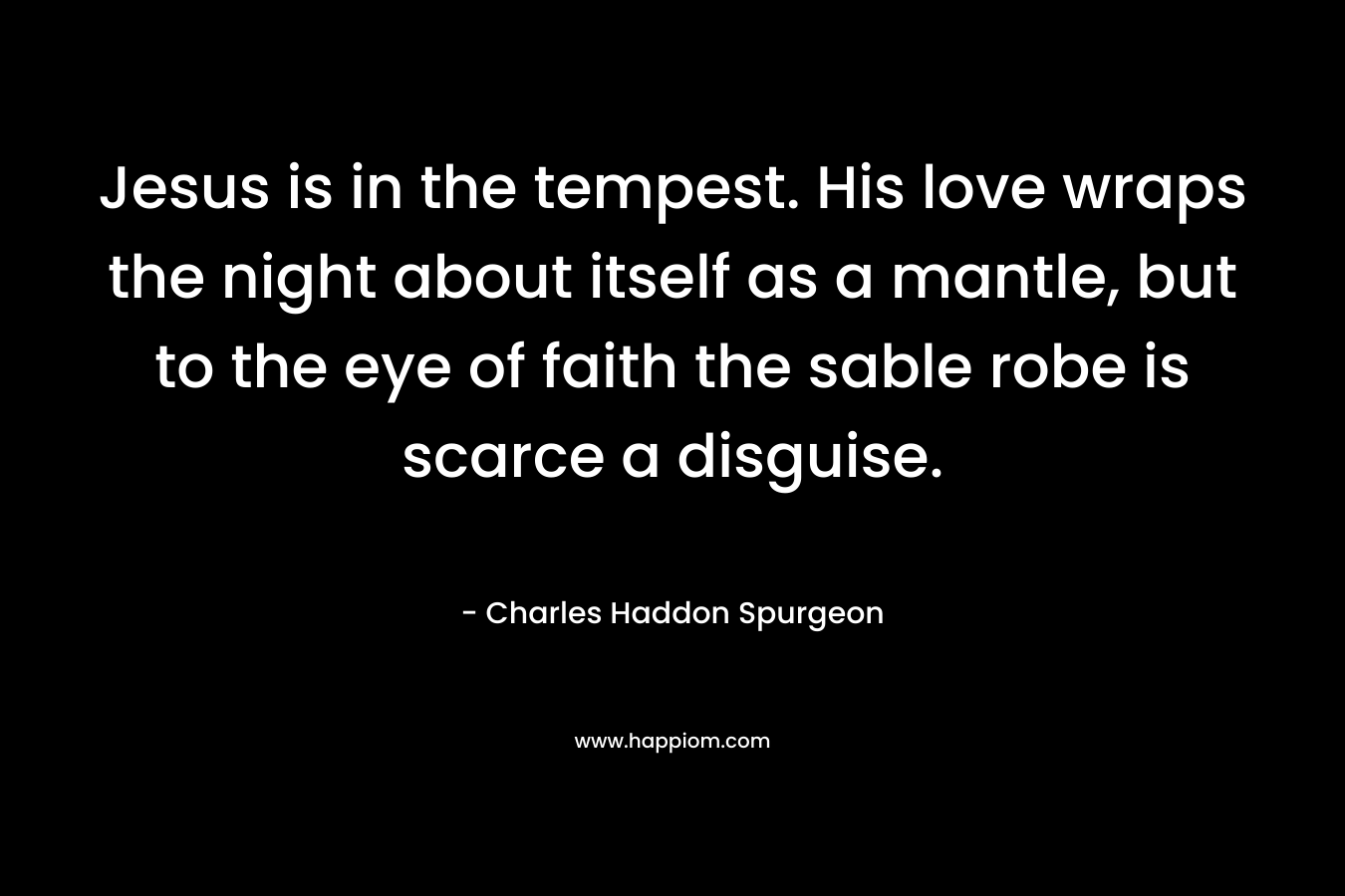 Jesus is in the tempest. His love wraps the night about itself as a mantle, but to the eye of faith the sable robe is scarce a disguise. – Charles Haddon Spurgeon