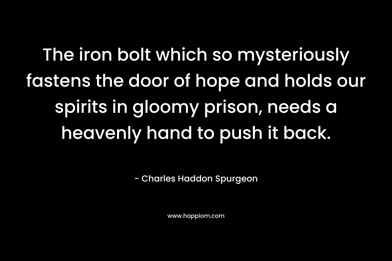 The iron bolt which so mysteriously fastens the door of hope and holds our spirits in gloomy prison, needs a heavenly hand to push it back. – Charles Haddon Spurgeon