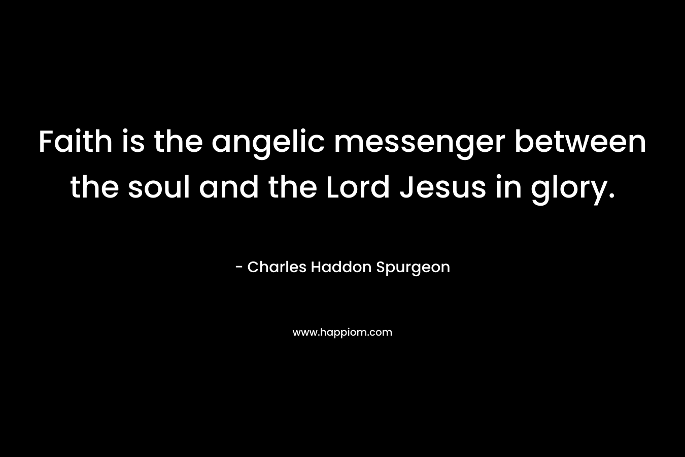 Faith is the angelic messenger between the soul and the Lord Jesus in glory. – Charles Haddon Spurgeon