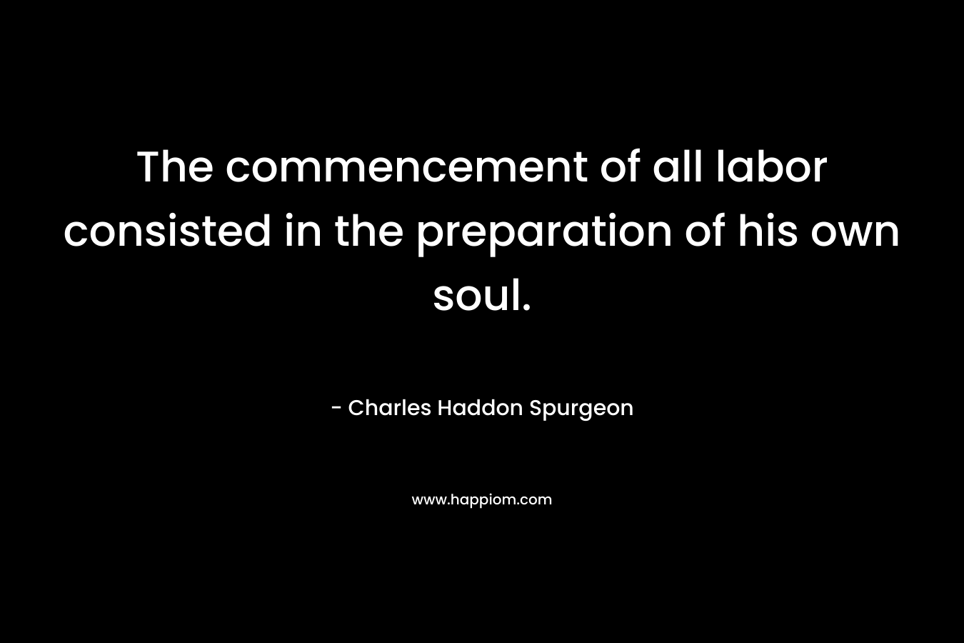 The commencement of all labor consisted in the preparation of his own soul. – Charles Haddon Spurgeon