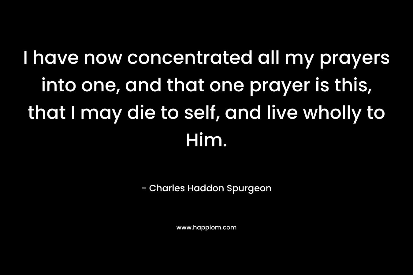 I have now concentrated all my prayers into one, and that one prayer is this, that I may die to self, and live wholly to Him. – Charles Haddon Spurgeon