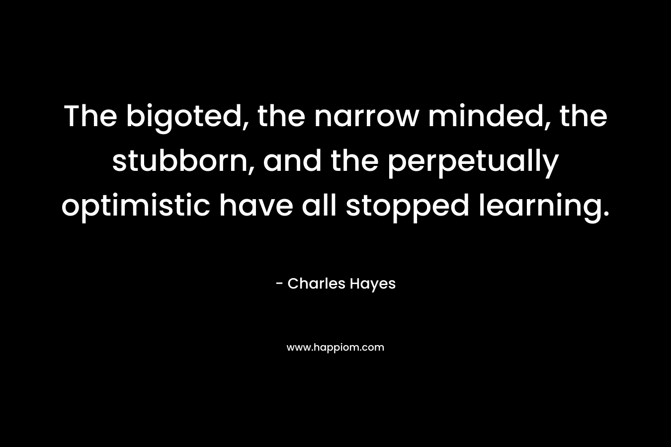 The bigoted, the narrow minded, the stubborn, and the perpetually optimistic have all stopped learning. – Charles Hayes