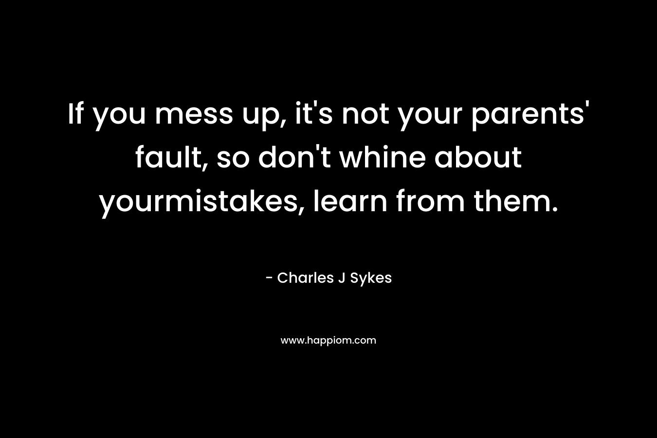 If you mess up, it’s not your parents’ fault, so don’t whine about yourmistakes, learn from them. – Charles J Sykes