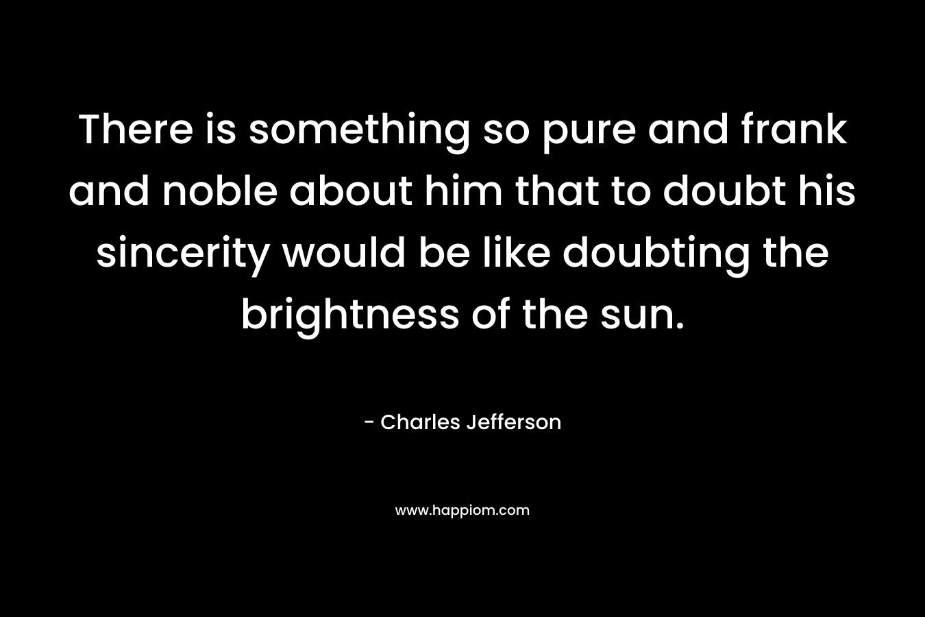 There is something so pure and frank and noble about him that to doubt his sincerity would be like doubting the brightness of the sun. – Charles Jefferson