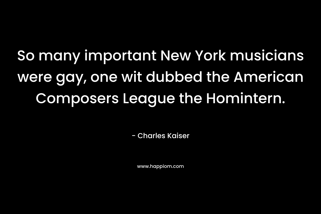 So many important New York musicians were gay, one wit dubbed the American Composers League the Homintern. – Charles Kaiser