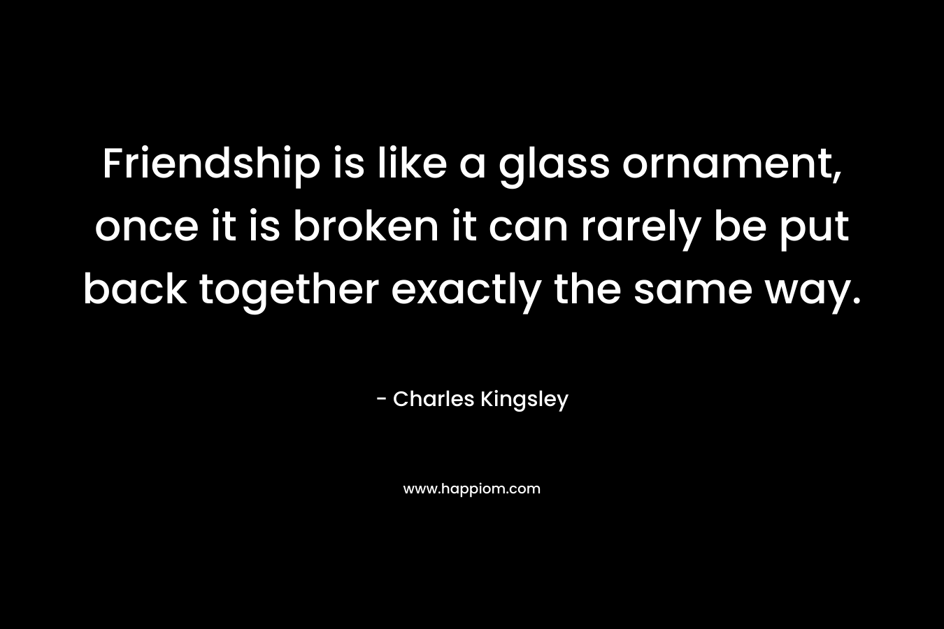 Friendship is like a glass ornament, once it is broken it can rarely be put back together exactly the same way. – Charles Kingsley