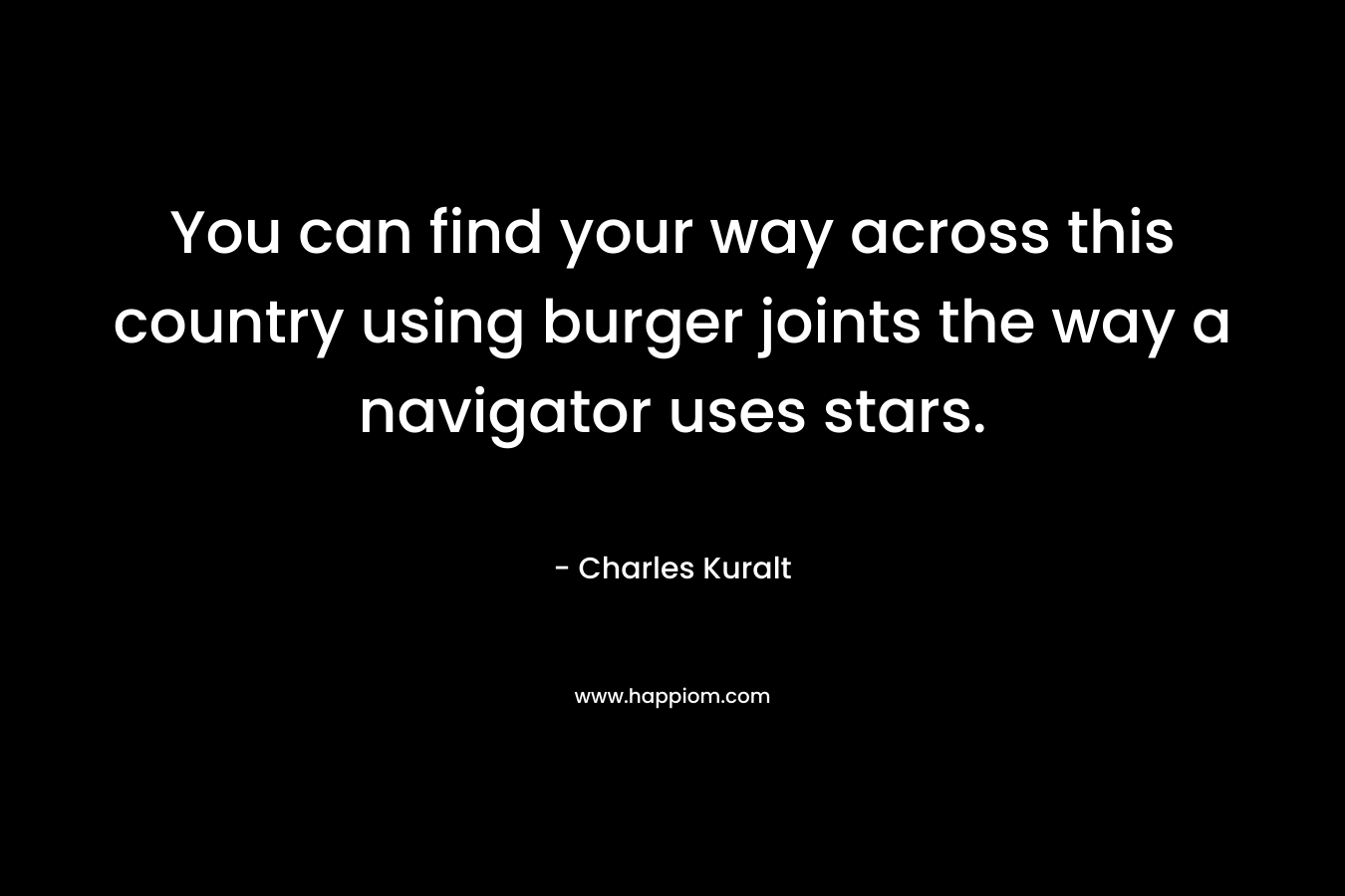 You can find your way across this country using burger joints the way a navigator uses stars. – Charles Kuralt