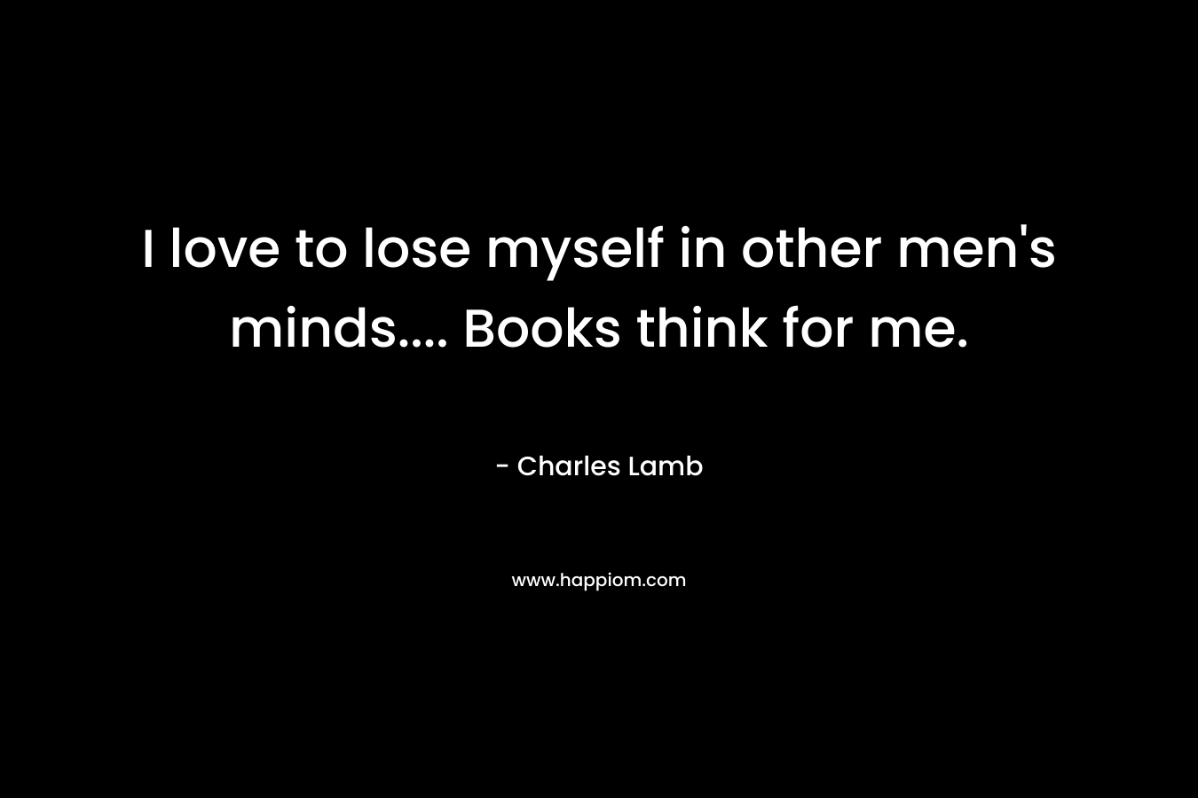 I love to lose myself in other men’s minds…. Books think for me. – Charles Lamb