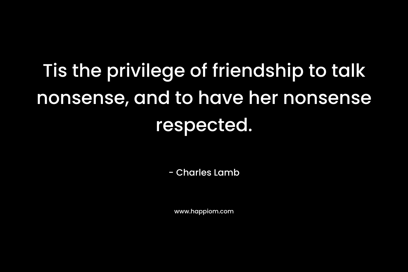 Tis the privilege of friendship to talk nonsense, and to have her nonsense respected. – Charles Lamb