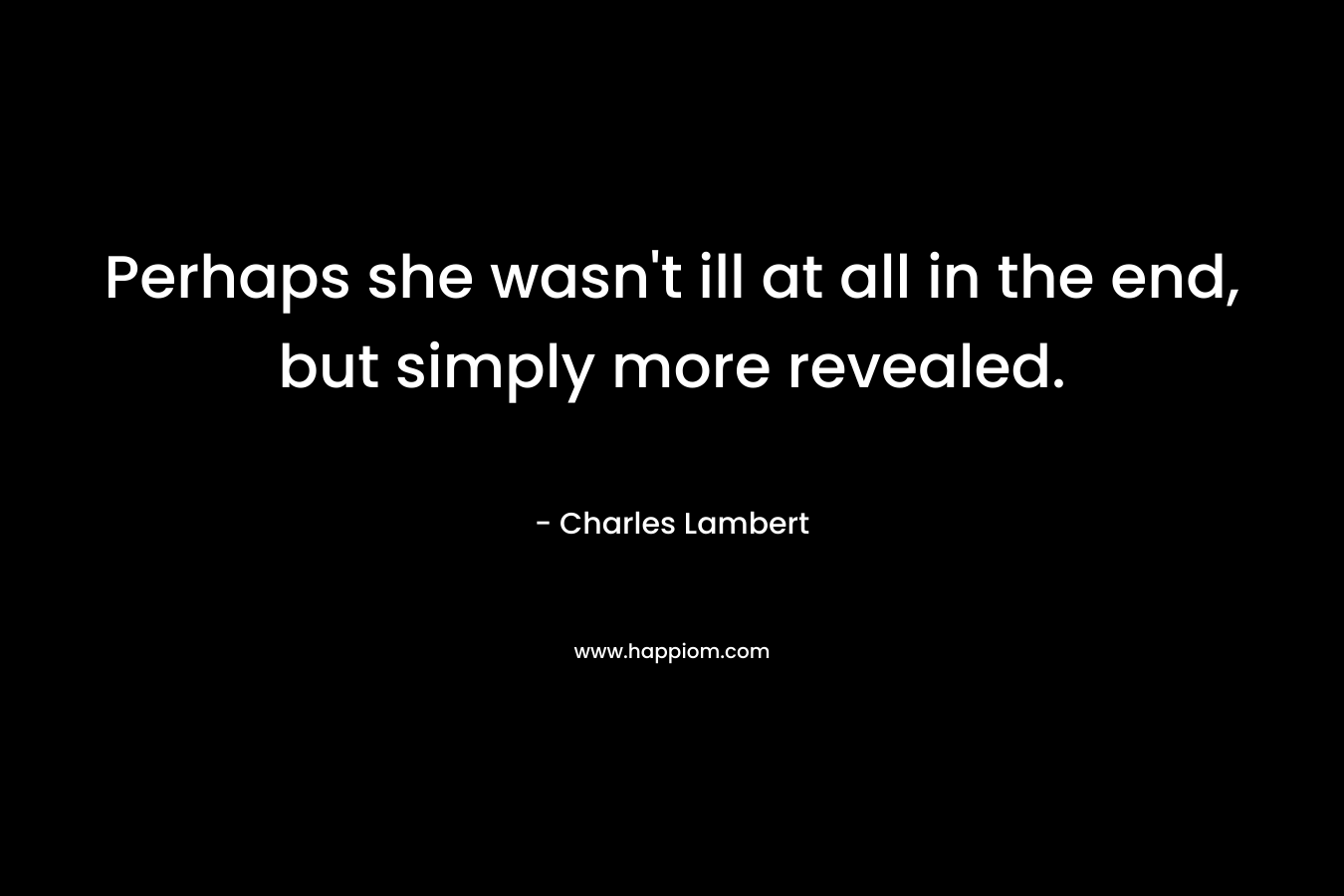 Perhaps she wasn’t ill at all in the end, but simply more revealed. – Charles Lambert
