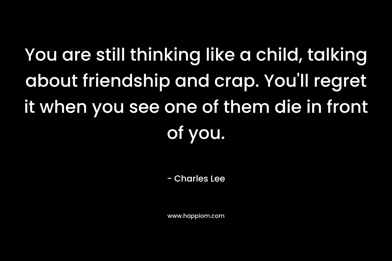 You are still thinking like a child, talking about friendship and crap. You’ll regret it when you see one of them die in front of you. – Charles Lee