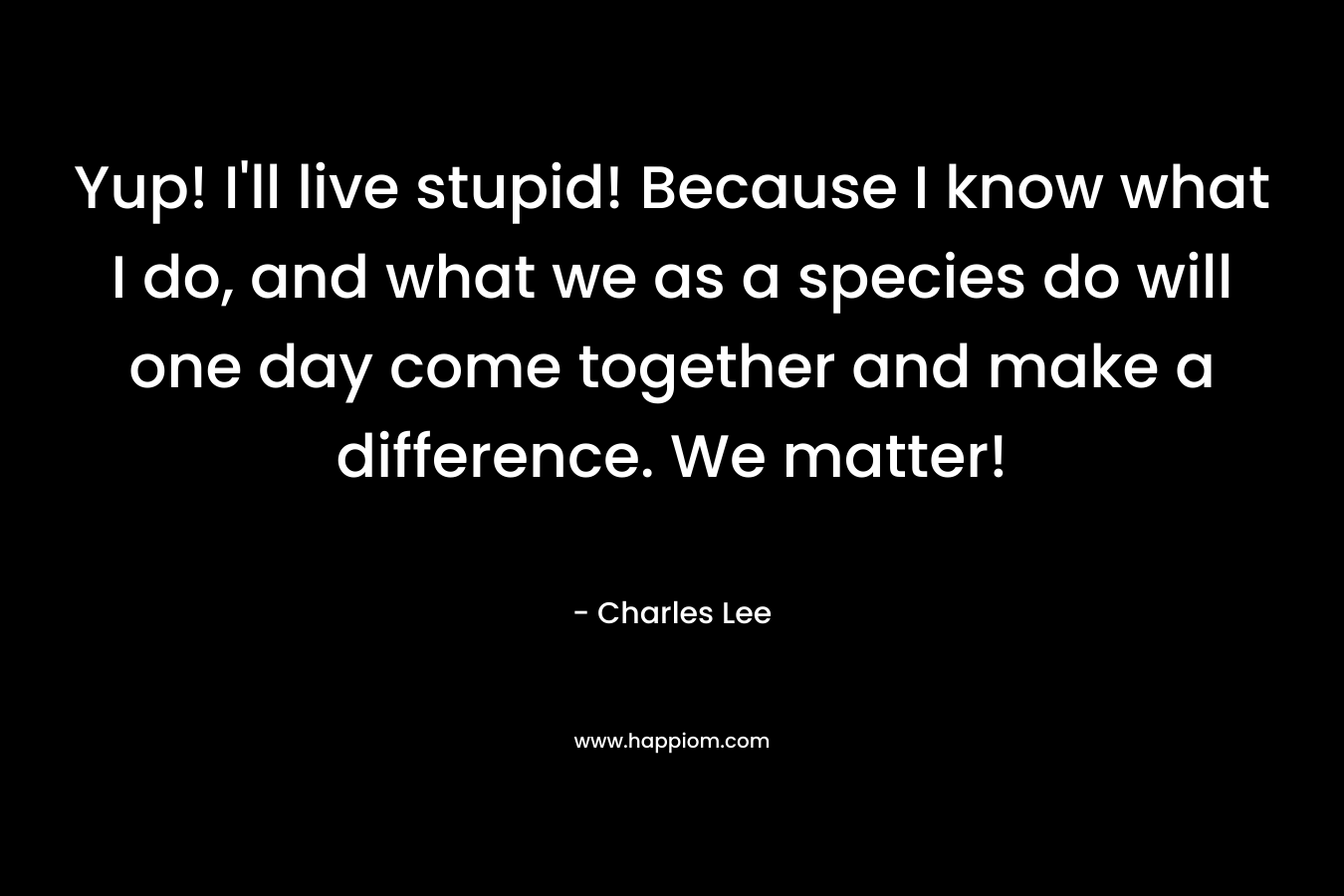 Yup! I’ll live stupid! Because I know what I do, and what we as a species do will one day come together and make a difference. We matter! – Charles   Lee