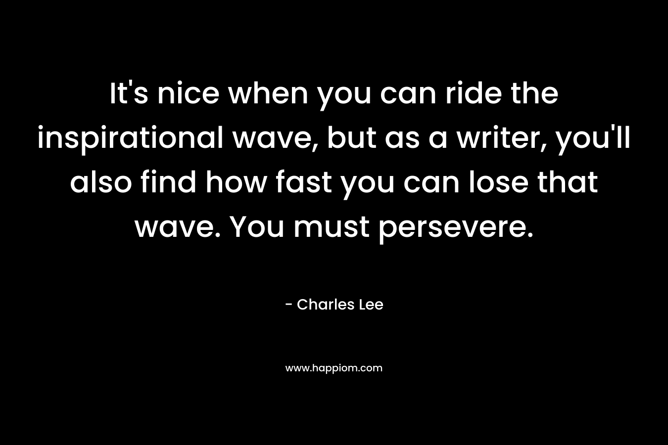 It’s nice when you can ride the inspirational wave, but as a writer, you’ll also find how fast you can lose that wave. You must persevere. – Charles   Lee