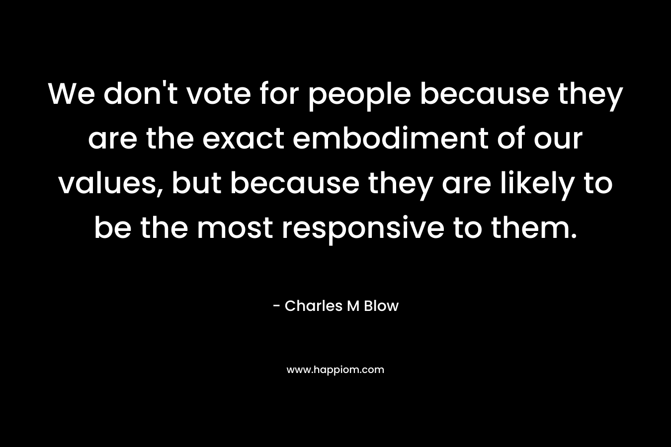 We don’t vote for people because they are the exact embodiment of our values, but because they are likely to be the most responsive to them. – Charles M Blow