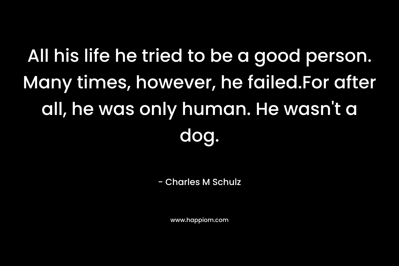 All his life he tried to be a good person. Many times, however, he failed.For after all, he was only human. He wasn’t a dog. – Charles M Schulz