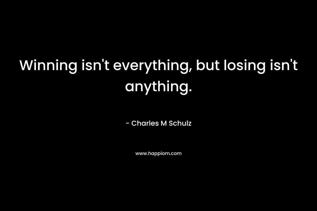 Winning isn’t everything, but losing isn’t anything. – Charles M Schulz