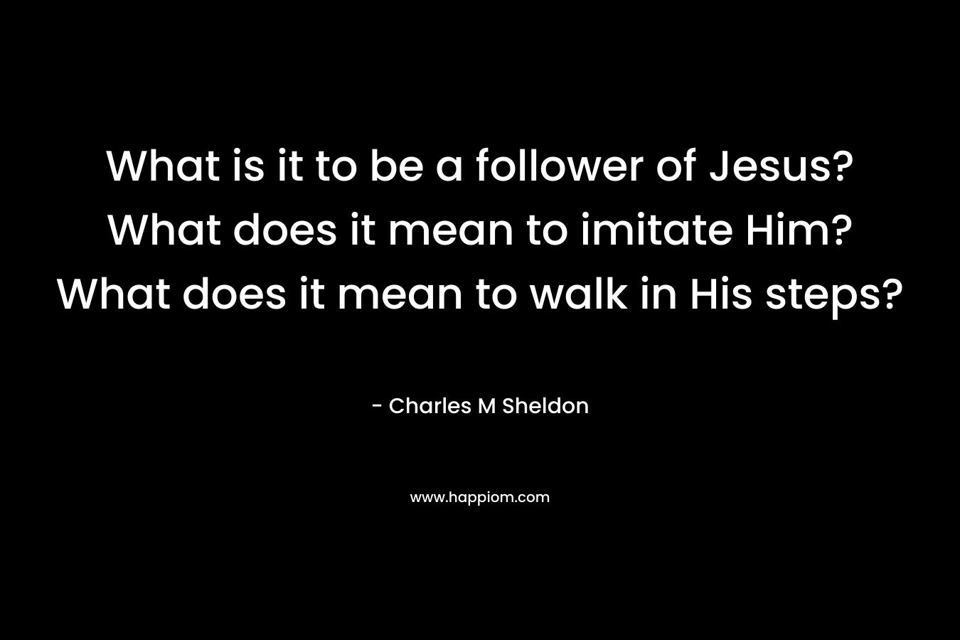 What is it to be a follower of Jesus? What does it mean to imitate Him? What does it mean to walk in His steps? – Charles M Sheldon