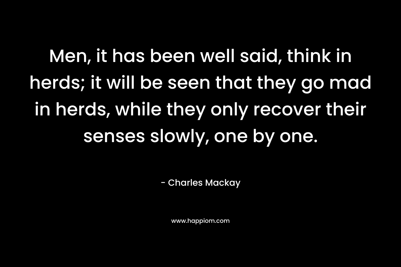 Men, it has been well said, think in herds; it will be seen that they go mad in herds, while they only recover their senses slowly, one by one. – Charles Mackay