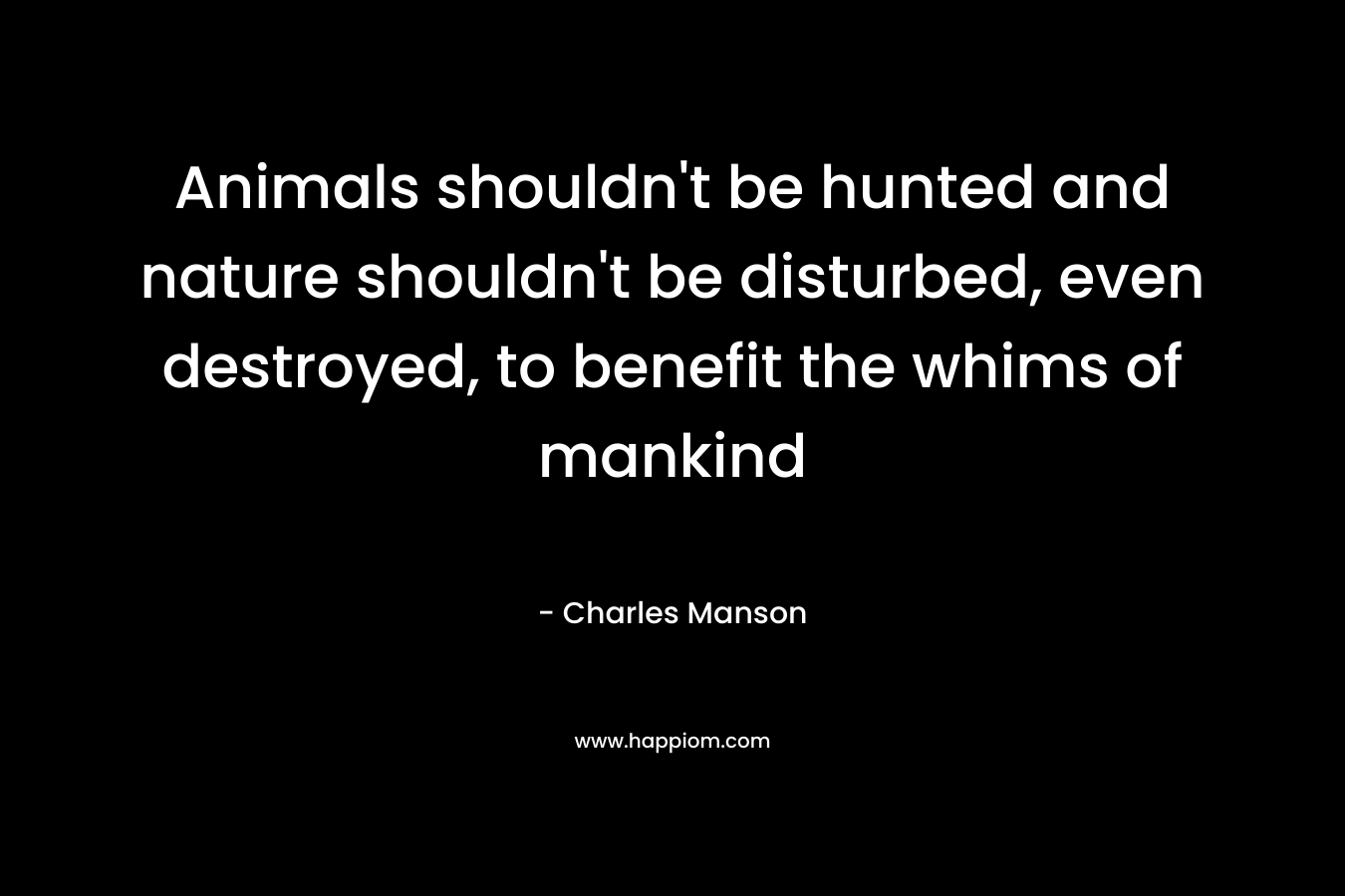 Animals shouldn’t be hunted and nature shouldn’t be disturbed, even destroyed, to benefit the whims of mankind – Charles Manson