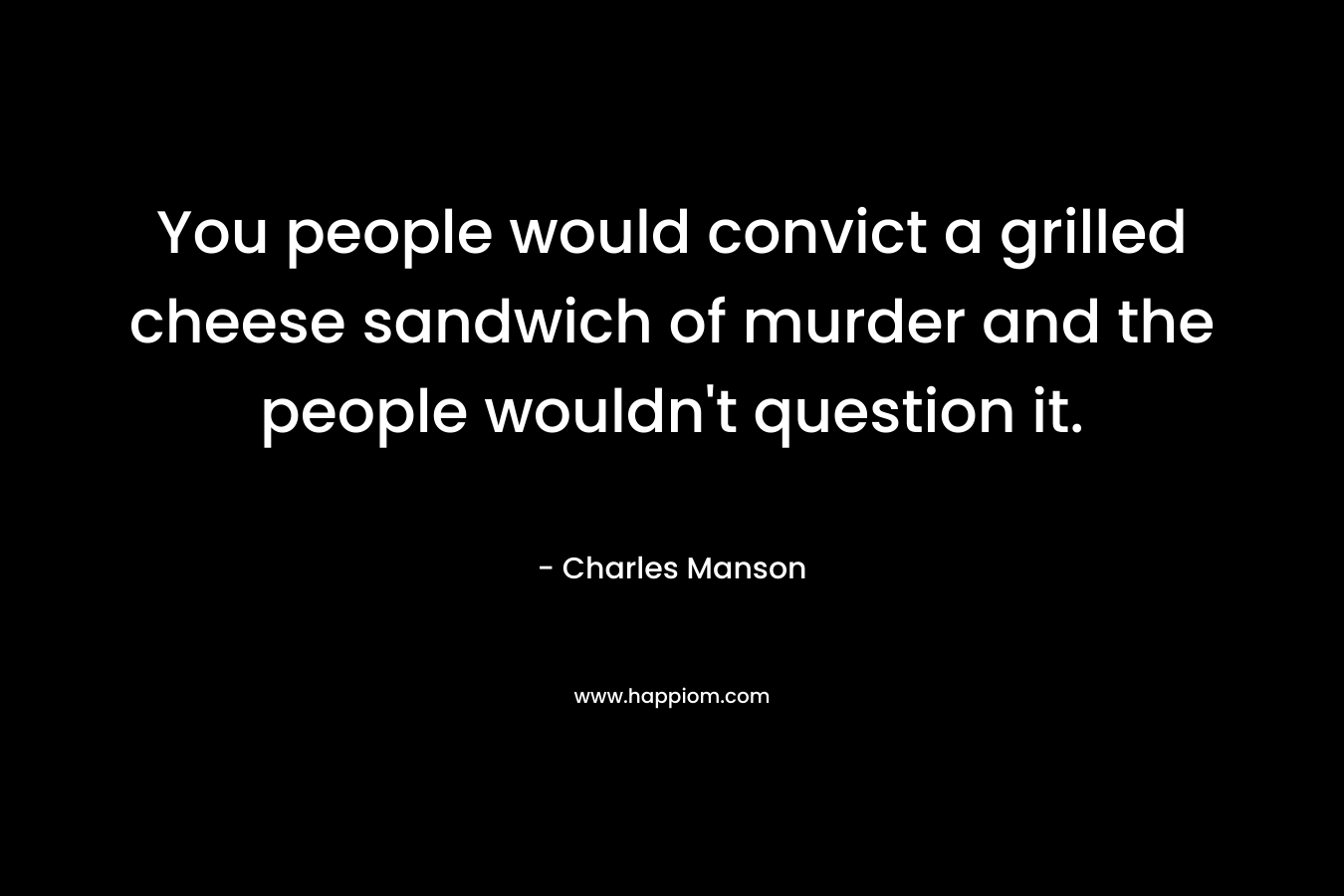 You people would convict a grilled cheese sandwich of murder and the people wouldn’t question it. – Charles Manson