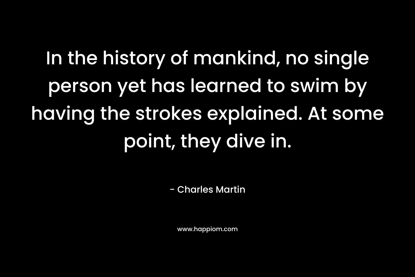 In the history of mankind, no single person yet has learned to swim by having the strokes explained. At some point, they dive in. – Charles Martin