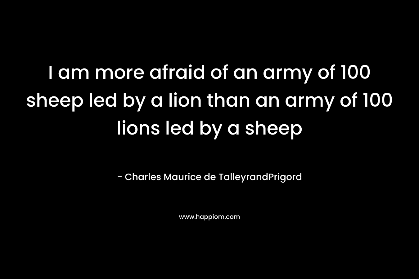 I am more afraid of an army of 100 sheep led by a lion than an army of 100 lions led by a sheep – Charles Maurice de TalleyrandPrigord