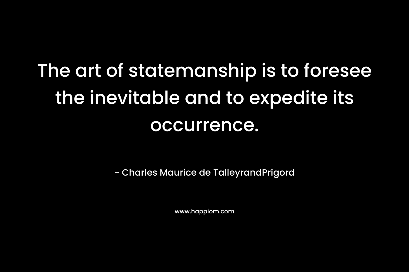 The art of statemanship is to foresee the inevitable and to expedite its occurrence. – Charles Maurice de TalleyrandPrigord