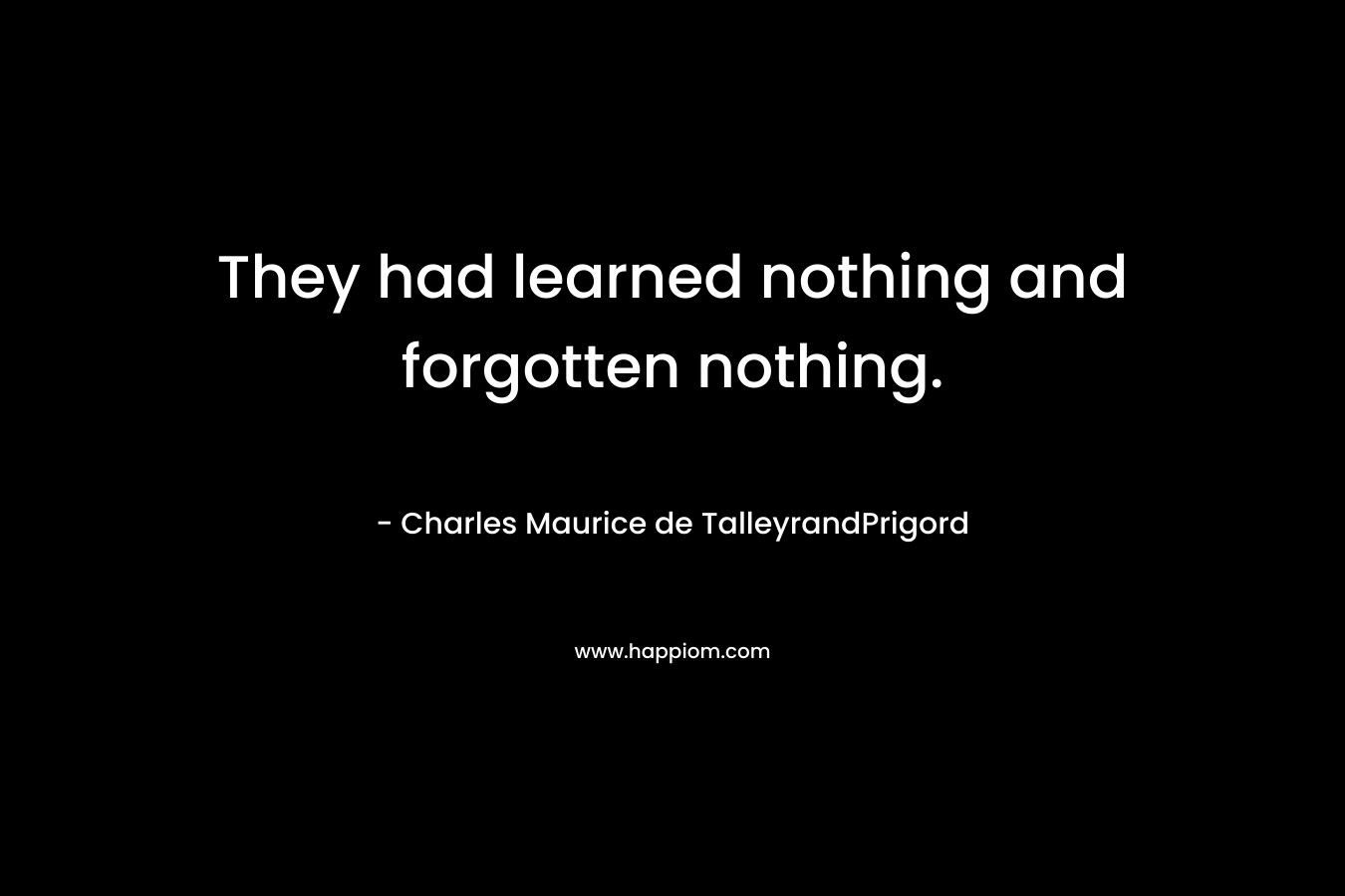 They had learned nothing and forgotten nothing. – Charles Maurice de TalleyrandPrigord