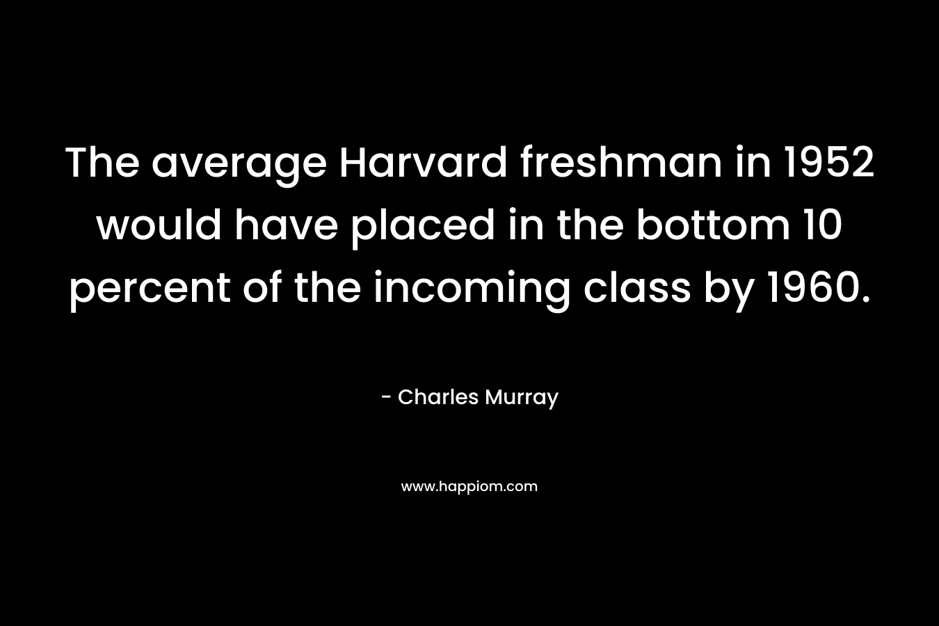 The average Harvard freshman in 1952 would have placed in the bottom 10 percent of the incoming class by 1960. – Charles Murray