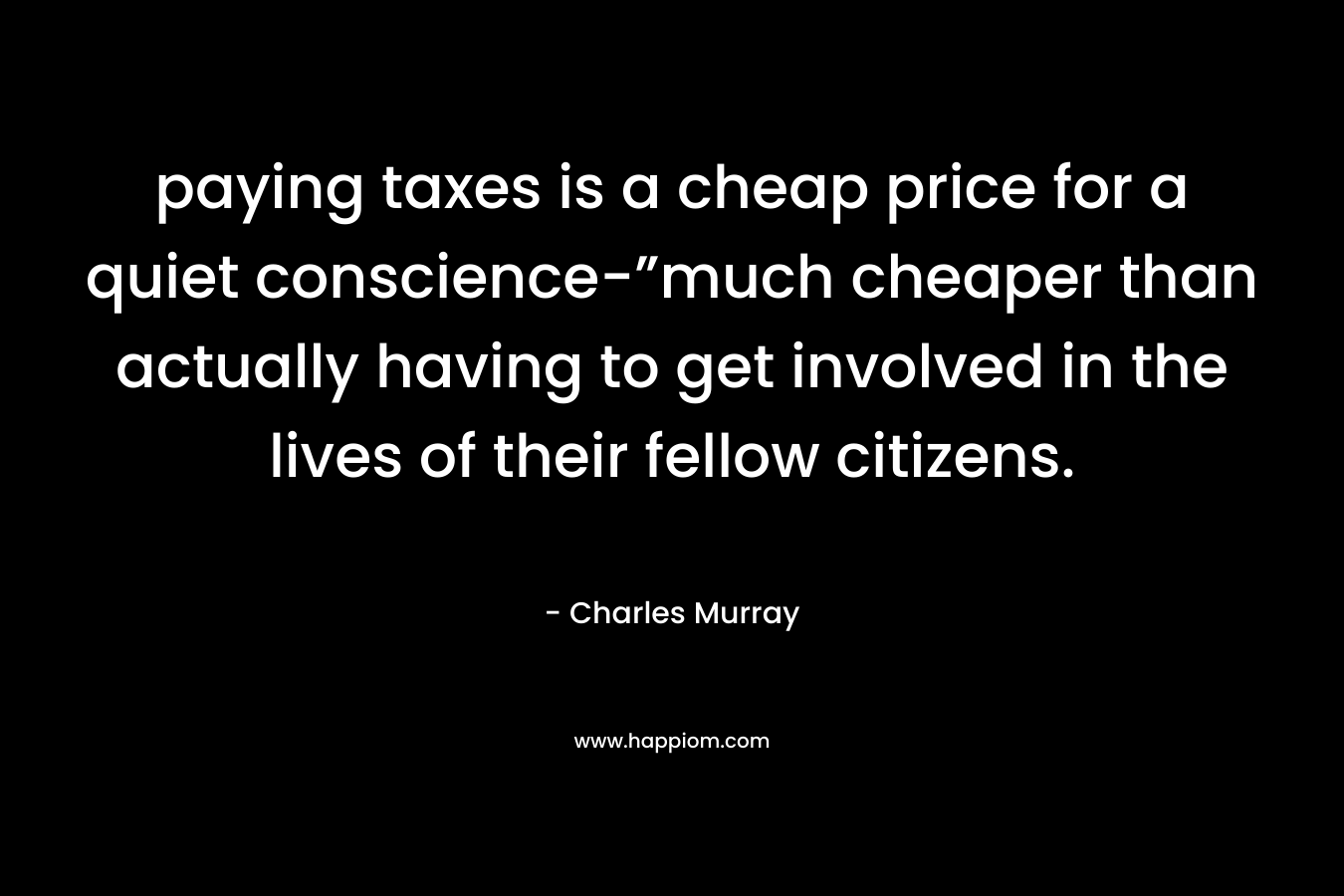 paying taxes is a cheap price for a quiet conscience-”much cheaper than actually having to get involved in the lives of their fellow citizens. – Charles Murray