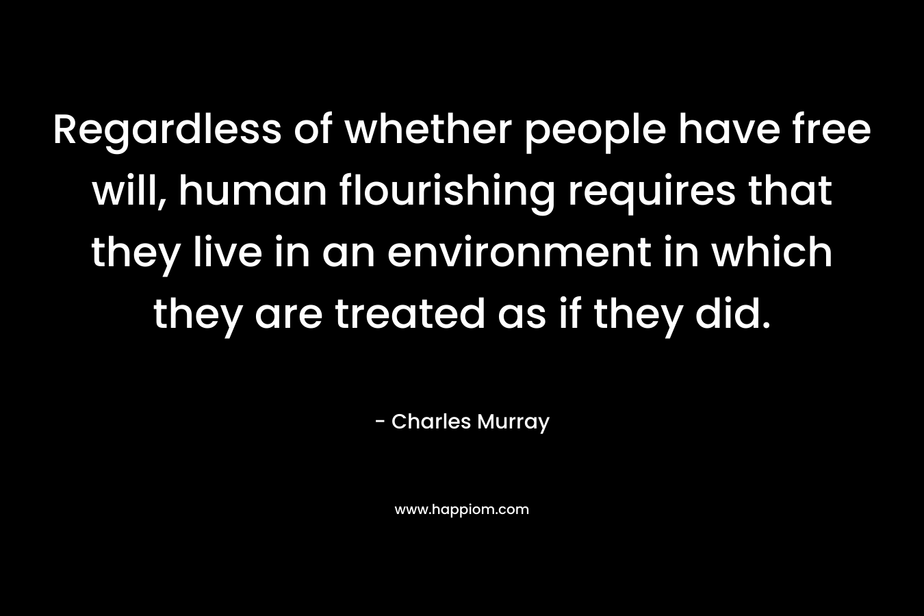 Regardless of whether people have free will, human flourishing requires that they live in an environment in which they are treated as if they did. – Charles Murray