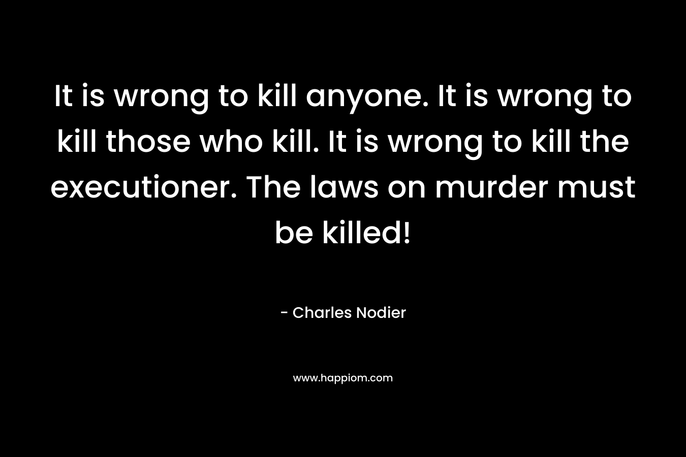 It is wrong to kill anyone. It is wrong to kill those who kill. It is wrong to kill the executioner. The laws on murder must be killed! – Charles Nodier