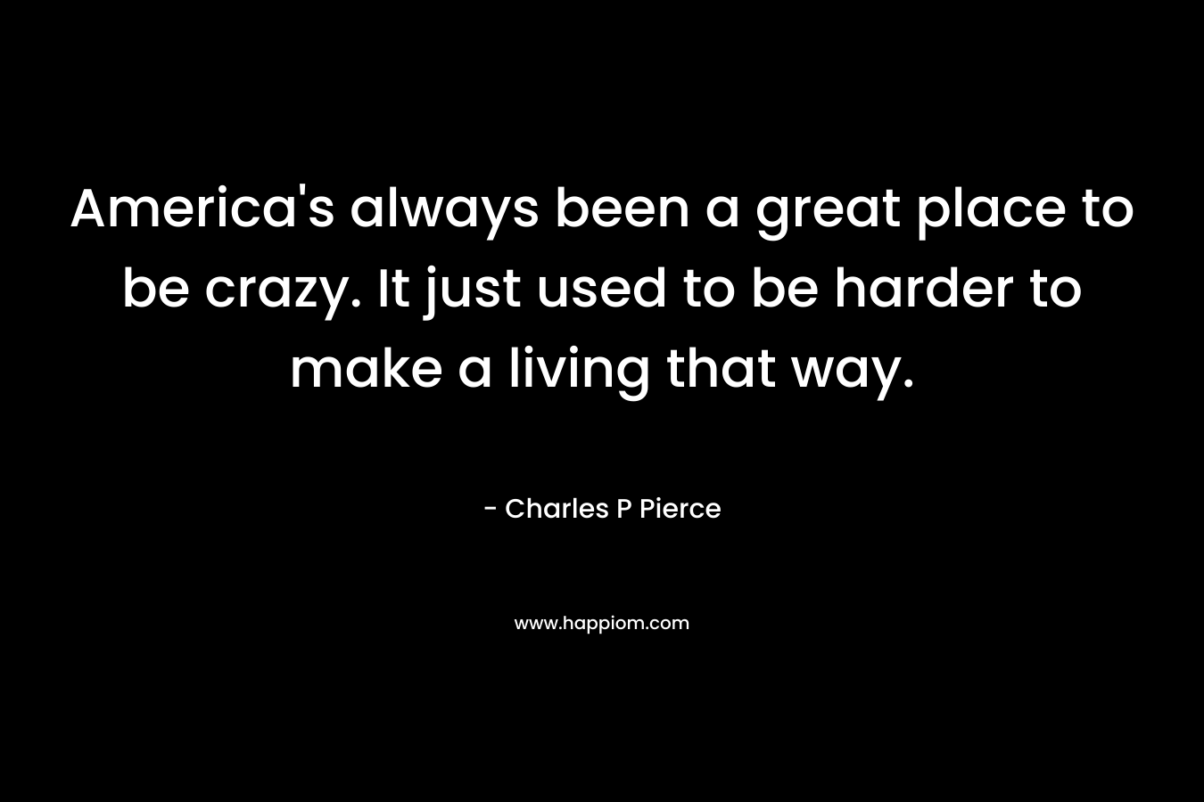 America’s always been a great place to be crazy. It just used to be harder to make a living that way. – Charles P Pierce