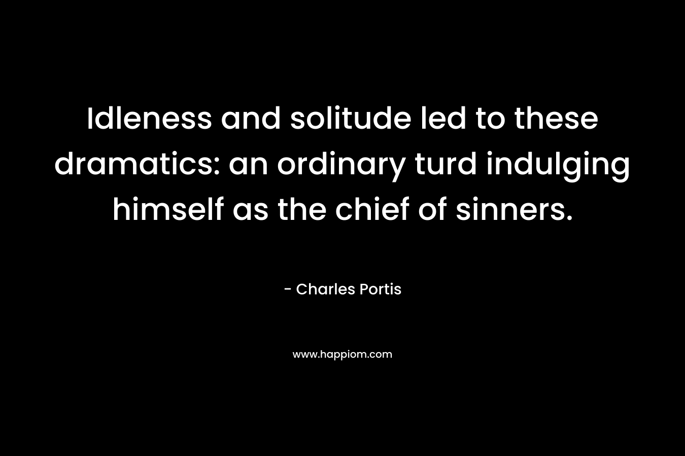 Idleness and solitude led to these dramatics: an ordinary turd indulging himself as the chief of sinners. – Charles Portis