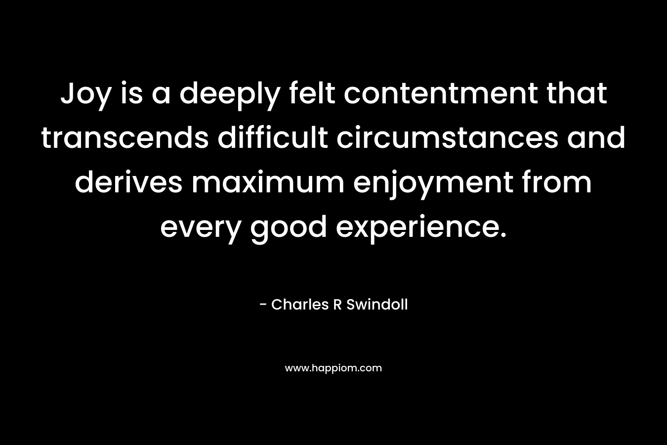 Joy is a deeply felt contentment that transcends difficult circumstances and derives maximum enjoyment from every good experience. – Charles R Swindoll